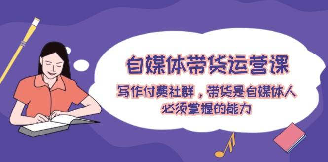 自媒体带货运营课：写作付费社群，带货是自媒体人必须掌握的能力 - 小白项目网-小白项目网