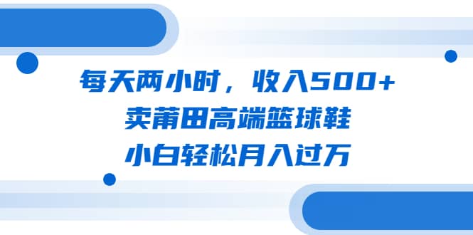 每天两小时，收入500+，卖莆田高端篮球鞋，小白轻松月入过万（教程+素材） - 小白项目网-小白项目网