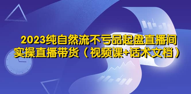 2023纯自然流不亏品起盘直播间，实操直播带货（视频课+话术文档） - 小白项目网-小白项目网