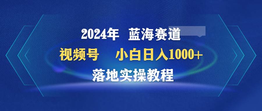 2024年蓝海赛道 视频号 小白日入1000+ 落地实操教程 - 小白项目网-小白项目网
