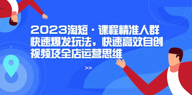 2023淘短·课程精准人群快速爆发玩法，快速高效自创视频及全店运营思维 - 小白项目网-小白项目网