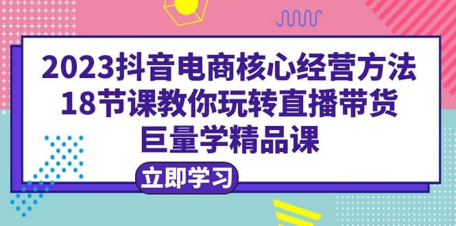 2023抖音电商核心经营方法：18节课教你玩转直播带货，巨量学精品课 - 小白项目网-小白项目网