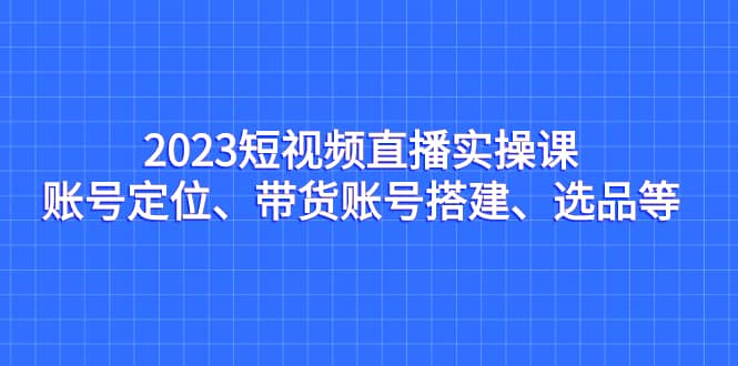 2023短视频直播实操课，账号定位、带货账号搭建、选品等 - 小白项目网-小白项目网