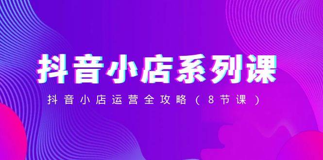 抖音小店-系列课，抖音小店运营全攻略（8节课） - 小白项目网-小白项目网