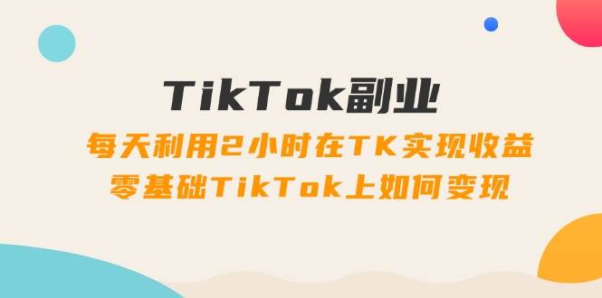 TikTok副业：每天利用2小时在TK实现收益，零基础TikTok上如何变现，34节程 - 小白项目网-小白项目网