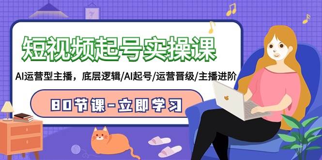 短视频起号实操课，AI运营型主播，底层逻辑/AI起号/运营晋级/主播进阶/80节 - 小白项目网-小白项目网