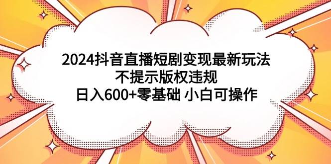 2024抖音直播短剧变现最新玩法，不提示版权违规 日入600+零基础 小白可操作 - 小白项目网-小白项目网