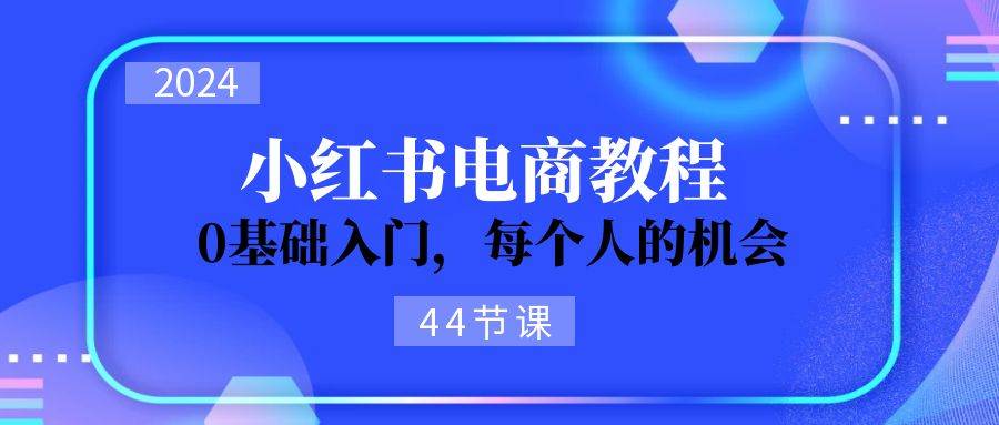 2024从0-1学习小红书电商，0基础入门，每个人的机会（44节）-小白项目网