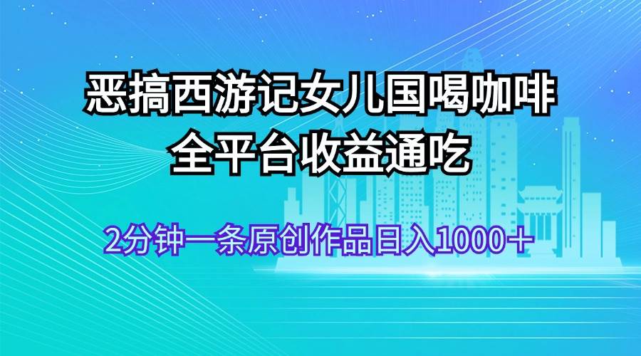 恶搞西游记女儿国喝咖啡 全平台收益通吃 2分钟一条原创作品日入1000＋-小白项目网