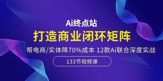 Ai终点站，打造商业闭环矩阵，帮电商/实体降70%成本，12款Ai联合深度实战 - 小白项目网-小白项目网