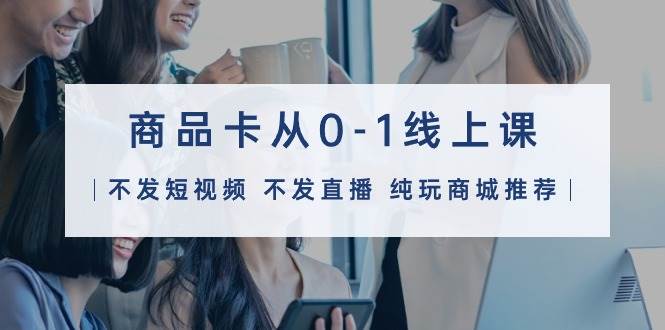 商品卡从0-1线上课（不发短视频 不发直播 纯玩商城推荐）32节课 - 小白项目网-小白项目网