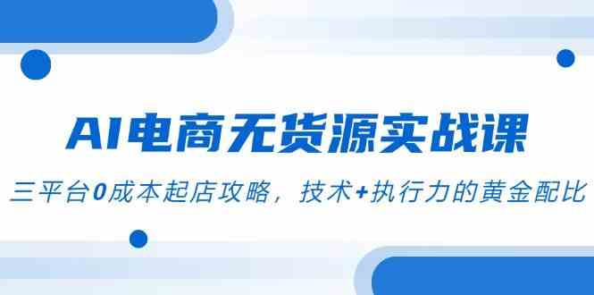 AI电商无货源实战课，三平台0成本起店攻略，技术+执行力的黄金配比-小白项目网