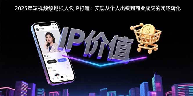 （15599期）2025年短视频领域人设IP打造：实现从个人出镜到商业成交的闭环转化 - 小白项目网-小白项目网
