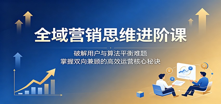 全域营销思维进阶课：破解用户与算法平衡难题，掌握双向兼顾的高效运营核心秘诀-小白项目网