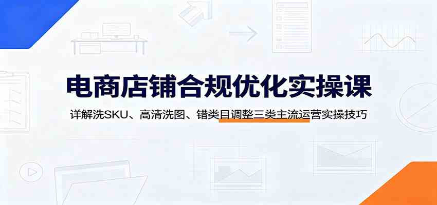 电商店铺合规优化实操课：详解洗SKU、高清洗图、错类目调整三类主流运营实操技巧-小白项目网