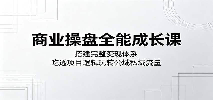 商业操盘全能成长课：搭建完整变现体系，吃透项目逻辑玩转公域私域流量-小白项目网