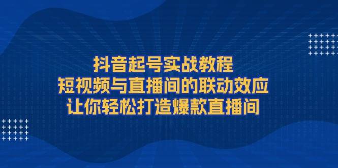 抖音起号实战教程，短视频与直播间的联动效应，让你轻松打造爆款直播间-小白项目网