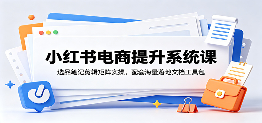 小红书电商提升系统课:选品笔记剪辑矩阵实操,配套海量落地文档工具包-小白项目网