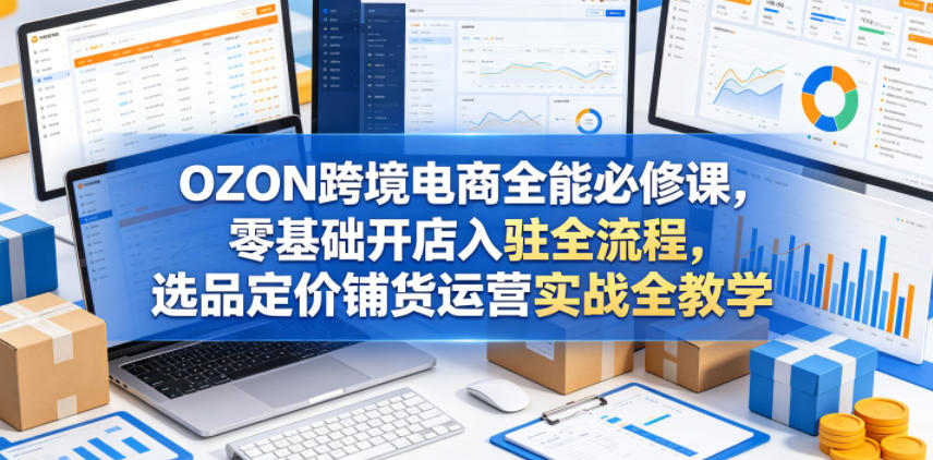 OZON跨境电商全能必修课，零基础开店入驻全流程，选品定价铺货运营实战全教学（更新0605）-小白项目网