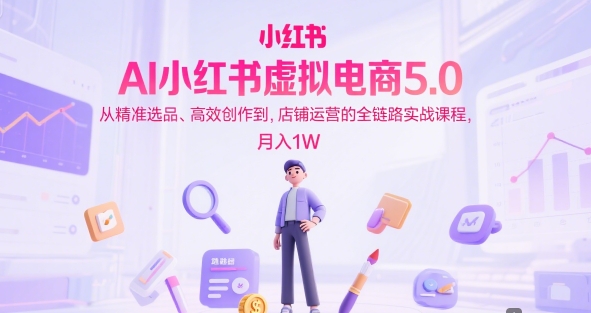 AI小红书虚拟电商5.0，从精准选品、高效创作到，店铺运营的全链路实战课程，月入1W-小白项目网