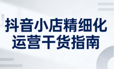 抖音小店精细化运营干货指南新版,助力商家系统提升店铺运营能力(更新26年6月)-小白项目网