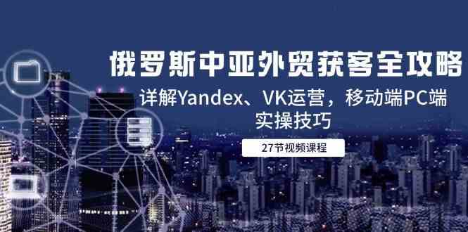 俄罗斯中亚外贸获客全攻略，详解Yandex、VK运营，移动端PC端实操技巧-小白项目网