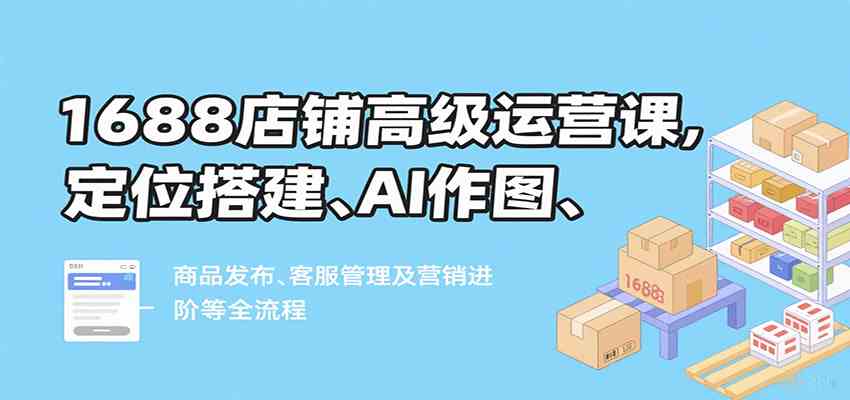 1688店铺高级运营课，定位搭建、AI作图、商品发布、客服管理及营销进阶等全流程-小白项目网