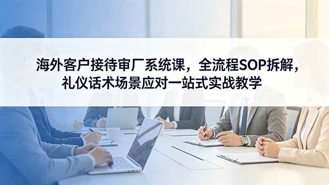 (18772期)海外客户接待审厂系统课,全流程SOP拆解,礼仪话术场景应对一站式实战教学-小白项目网