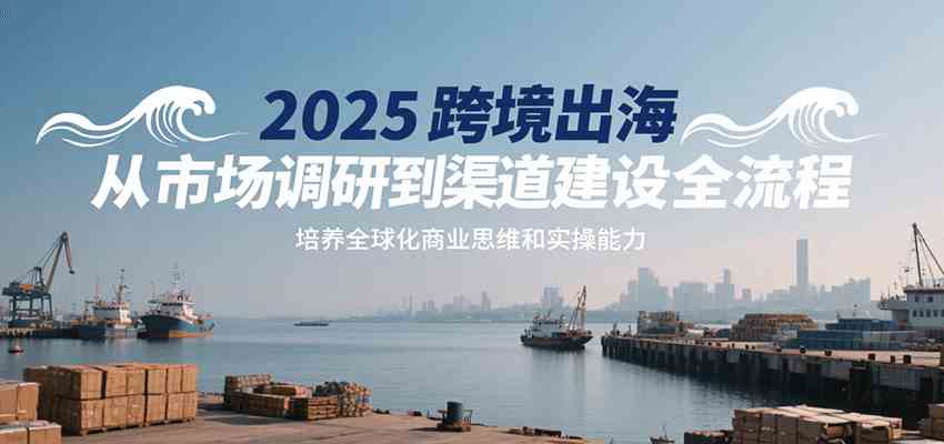 2025跨境出海从市场调研到渠道建设全流程，培养全球化商业思维和实操能力-小白项目网